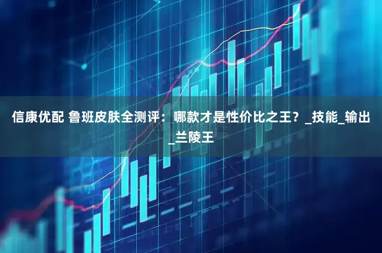 信康优配 鲁班皮肤全测评：哪款才是性价比之王？_技能_输出_兰陵王