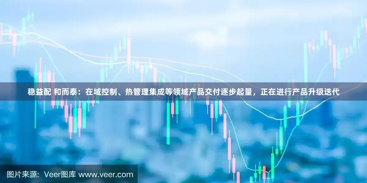 稳益配 和而泰：在域控制、热管理集成等领域产品交付逐步起量，正在进行产品升级迭代