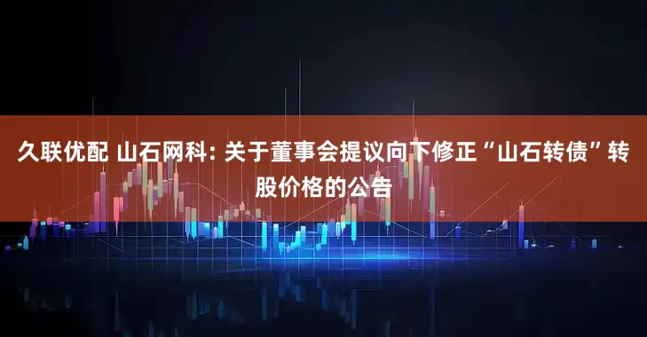 久联优配 山石网科: 关于董事会提议向下修正“山石转债”转股价格的公告
