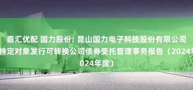 嘉汇优配 国力股份: 昆山国力电子科技股份有限公司向不特定对象发行可转换公司债券受托管理事务报告（2024年度）
