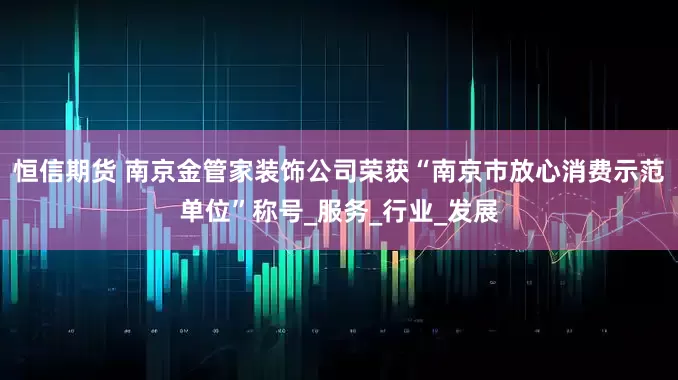 恒信期货 南京金管家装饰公司荣获“南京市放心消费示范单位”称号_服务_行业_发展