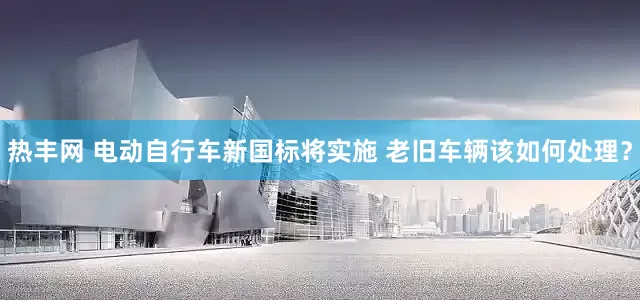 热丰网 电动自行车新国标将实施 老旧车辆该如何处理？