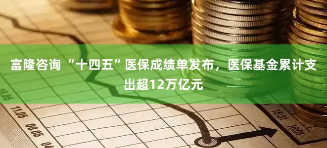 富隆咨询 “十四五”医保成绩单发布，医保基金累计支出超12万亿元