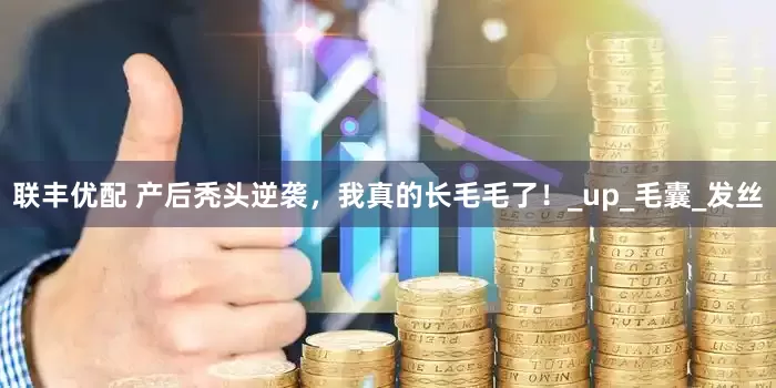 联丰优配 产后秃头逆袭，我真的长毛毛了！_up_毛囊_发丝