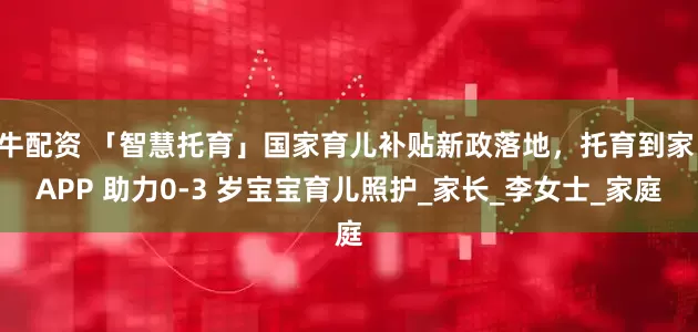 牛配资 「智慧托育」国家育儿补贴新政落地，托育到家 APP 助力0-3 岁宝宝育儿照护_家长_李女士_家庭