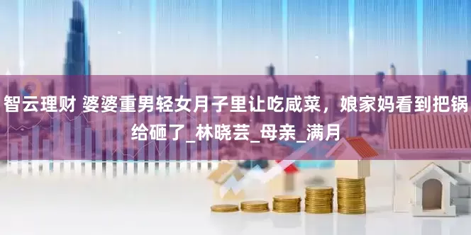 智云理财 婆婆重男轻女月子里让吃咸菜，娘家妈看到把锅给砸了_林晓芸_母亲_满月