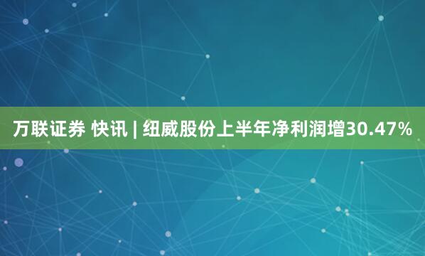 万联证券 快讯 | 纽威股份上半年净利润增30.47%