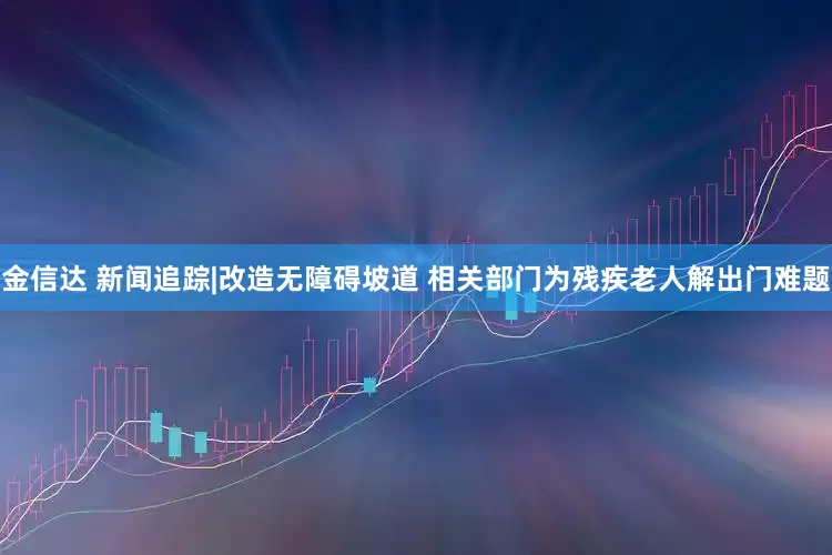 金信达 新闻追踪|改造无障碍坡道 相关部门为残疾老人解出门难题