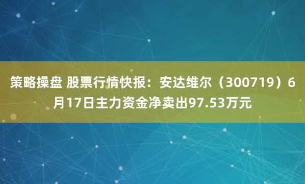 策略操盘 股票行情快报：安达维尔（300719）6月17日主力资金净卖出97.53万元