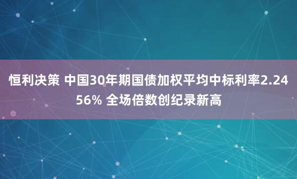 恒利决策 中国30年期国债加权平均中标利率2.2456% 全场倍数创纪录新高