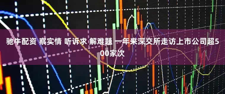 驰牛配资 察实情 听诉求 解难题 一年来深交所走访上市公司超500家次