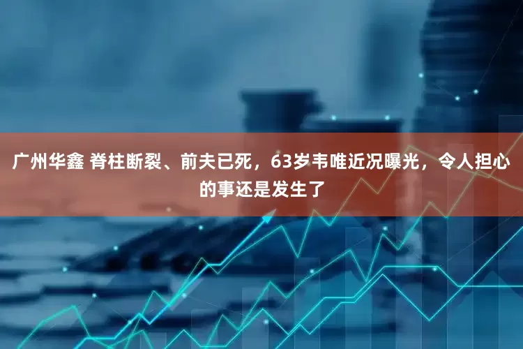 广州华鑫 脊柱断裂、前夫已死，63岁韦唯近况曝光，令人担心的事还是发生了