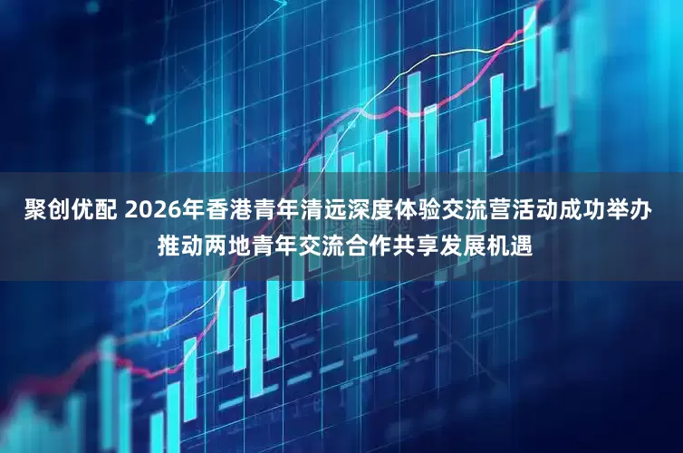 聚创优配 2026年香港青年清远深度体验交流营活动成功举办  推动两地青年交流合作共享发展机遇
