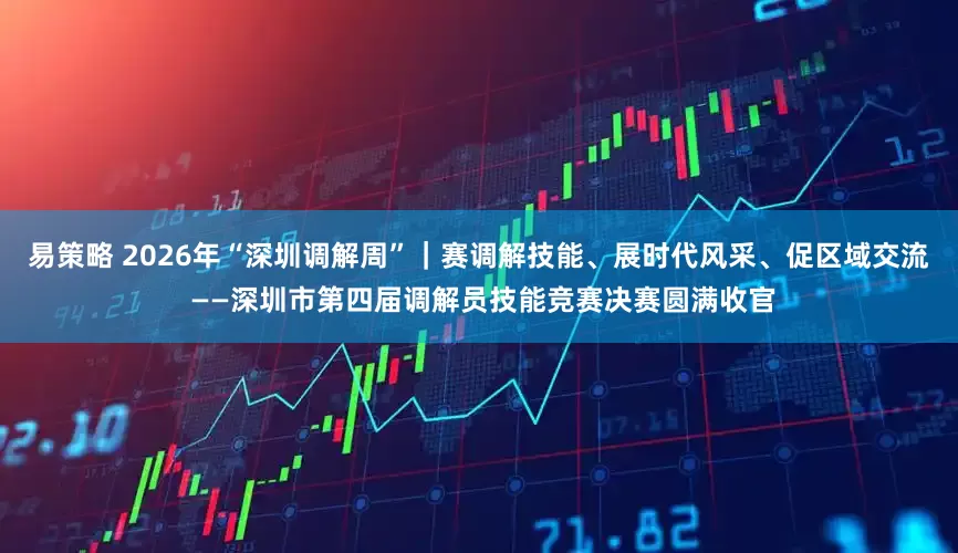 易策略 2026年“深圳调解周”｜赛调解技能、展时代风采、促区域交流 ——深圳市第四届调解员技能竞赛决赛圆满收官