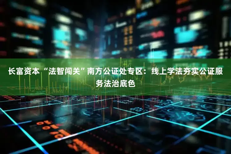 长富资本 “法智闯关”南方公证处专区：线上学法夯实公证服务法治底色
